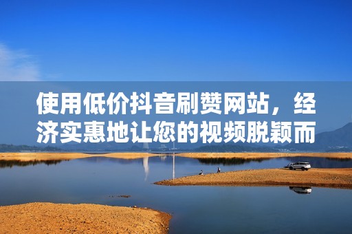 使用低价抖音刷赞网站，经济实惠地让您的视频脱颖而出