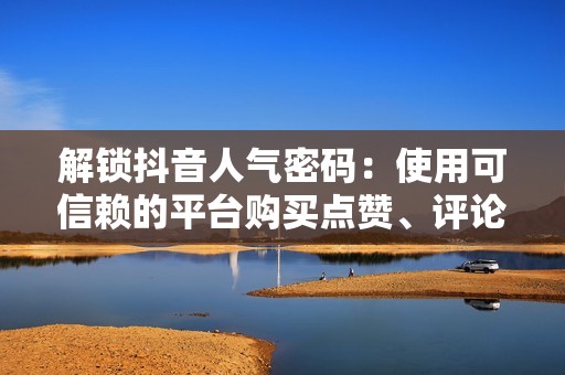 解锁抖音人气密码：使用可信赖的平台购买点赞、评论和分享