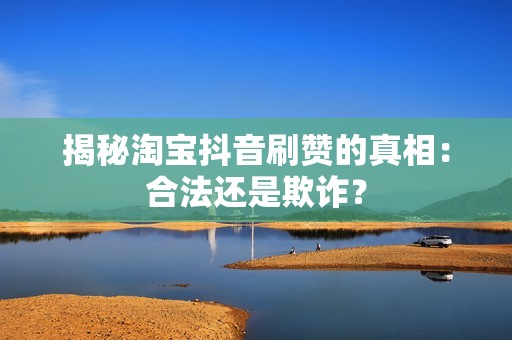 揭秘淘宝抖音刷赞的真相：合法还是欺诈？