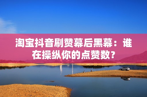 淘宝抖音刷赞幕后黑幕：谁在操纵你的点赞数？