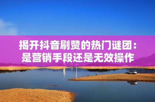 揭开抖音刷赞的热门谜团：是营销手段还是无效操作