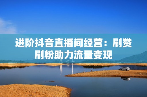 进阶抖音直播间经营：刷赞刷粉助力流量变现