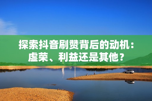 探索抖音刷赞背后的动机：虚荣、利益还是其他？