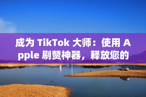 成为 TikTok 大师：使用 Apple 刷赞神器，释放您的创造力