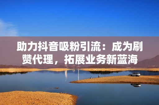 助力抖音吸粉引流：成为刷赞代理，拓展业务新蓝海