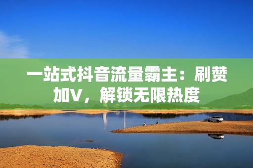 一站式抖音流量霸主：刷赞加V，解锁无限热度