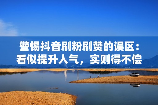 警惕抖音刷粉刷赞的误区：看似提升人气，实则得不偿失