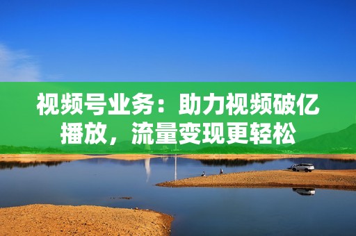 视频号业务：助力视频破亿播放，流量变现更轻松