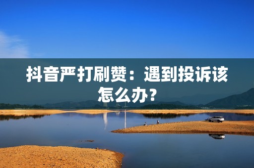 抖音严打刷赞：遇到投诉该怎么办？