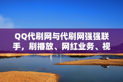 QQ代刷网与代刷网强强联手，刷播放、网红业务、视频号业务，尽在掌握