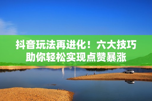 抖音玩法再进化！六大技巧助你轻松实现点赞暴涨