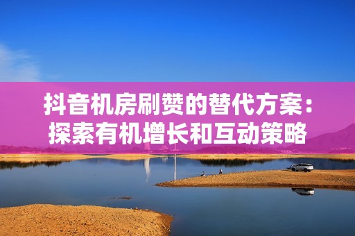 抖音机房刷赞的替代方案：探索有机增长和互动策略