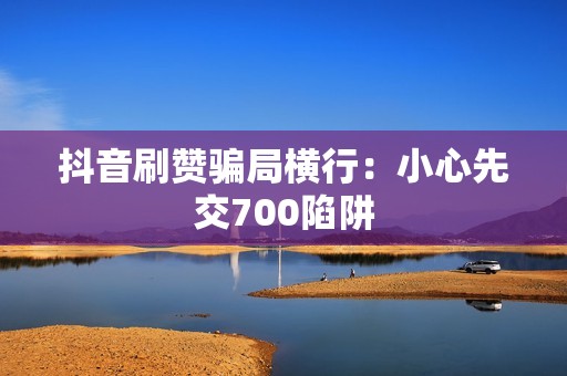 抖音刷赞骗局横行：小心先交700陷阱