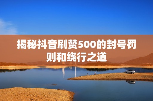 揭秘抖音刷赞500的封号罚则和绕行之道