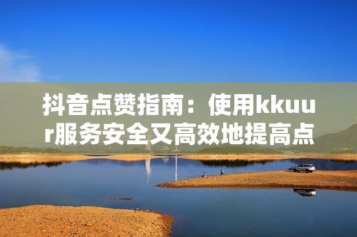 抖音点赞指南：使用kkuur服务安全又高效地提高点赞数