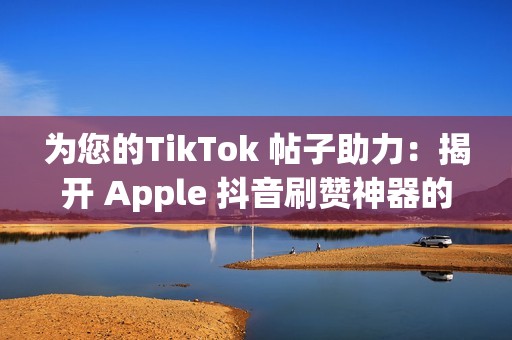 为您的TikTok 帖子助力：揭开 Apple 抖音刷赞神器的秘密