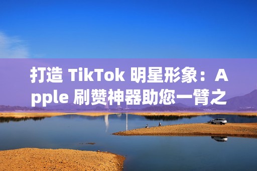 打造 TikTok 明星形象：Apple 刷赞神器助您一臂之力