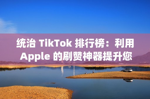 统治 TikTok 排行榜：利用 Apple 的刷赞神器提升您的内容