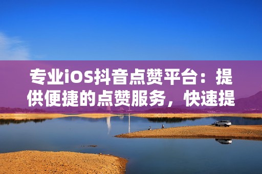 专业iOS抖音点赞平台：提供便捷的点赞服务，快速提升账户热度