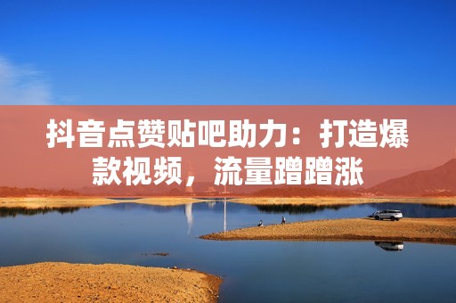 抖音点赞贴吧助力：打造爆款视频，流量蹭蹭涨