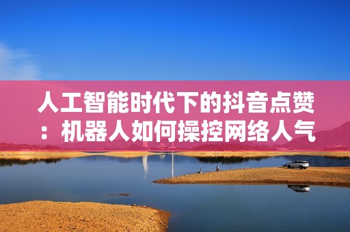 人工智能时代下的抖音点赞：机器人如何操控网络人气