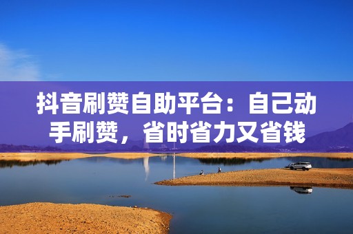 抖音刷赞自助平台：自己动手刷赞，省时省力又省钱