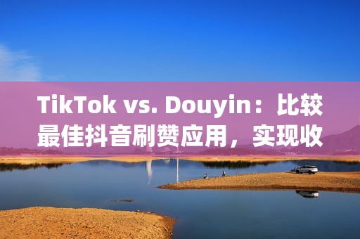 TikTok vs. Douyin：比较最佳抖音刷赞应用，实现收入最大化