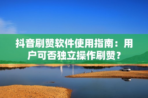 抖音刷赞软件使用指南：用户可否独立操作刷赞？