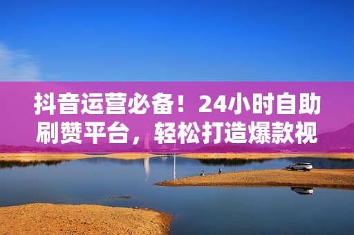 抖音运营必备！24小时自助刷赞平台，轻松打造爆款视频