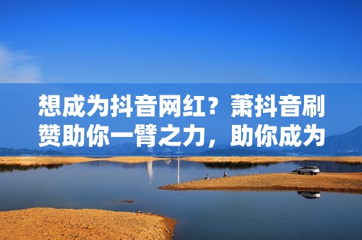 想成为抖音网红？萧抖音刷赞助你一臂之力，助你成为流量新星！