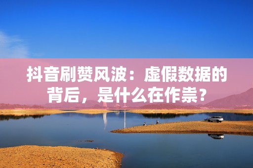 抖音刷赞风波：虚假数据的背后，是什么在作祟？