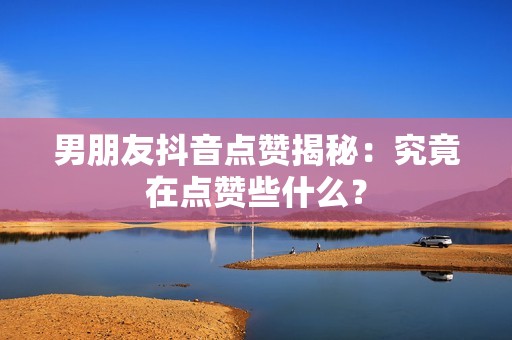 男朋友抖音点赞揭秘：究竟在点赞些什么？