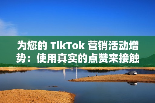 为您的 TikTok 营销活动增势：使用真实的点赞来接触更广泛的受众