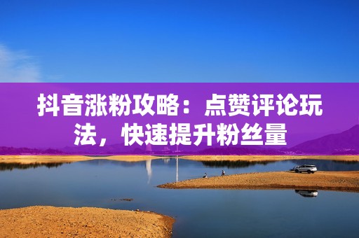 抖音涨粉攻略：点赞评论玩法，快速提升粉丝量