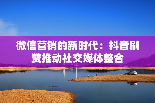 微信营销的新时代：抖音刷赞推动社交媒体整合