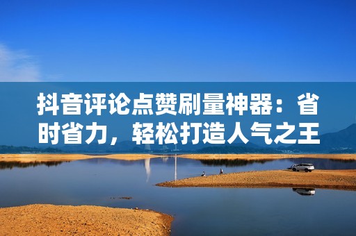 抖音评论点赞刷量神器：省时省力，轻松打造人气之王