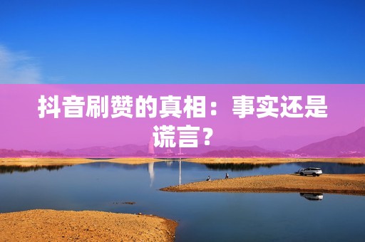 抖音刷赞的真相：事实还是谎言？