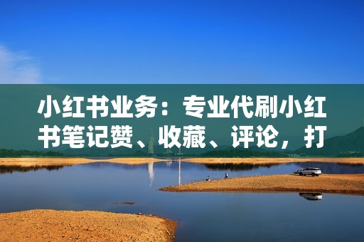 小红书业务：专业代刷小红书笔记赞、收藏、评论，打造优质笔记，引爆流量