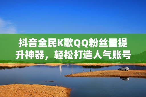 抖音全民K歌QQ粉丝量提升神器，轻松打造人气账号！