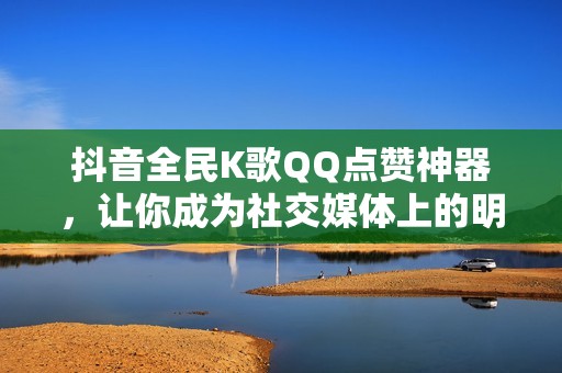 抖音全民K歌QQ点赞神器，让你成为社交媒体上的明星！