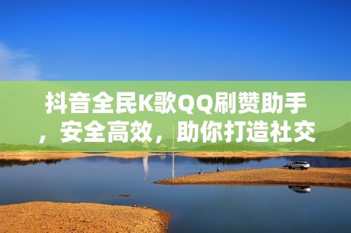 抖音全民K歌QQ刷赞助手，安全高效，助你打造社交媒体影响力！