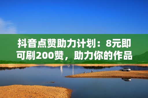 抖音点赞助力计划：8元即可刷200赞，助力你的作品登上热搜榜单