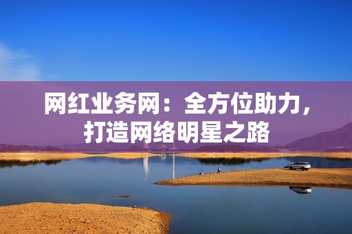 网红业务网：全方位助力，打造网络明星之路