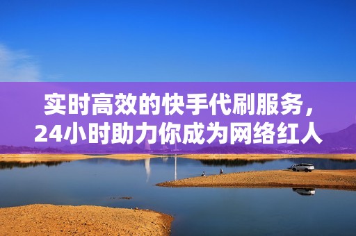 实时高效的快手代刷服务，24小时助力你成为网络红人