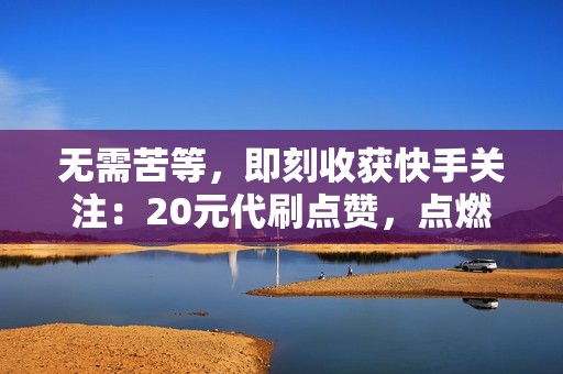 无需苦等，即刻收获快手关注：20元代刷点赞，点燃你的流量之旅