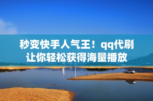 秒变快手人气王！qq代刷让你轻松获得海量播放