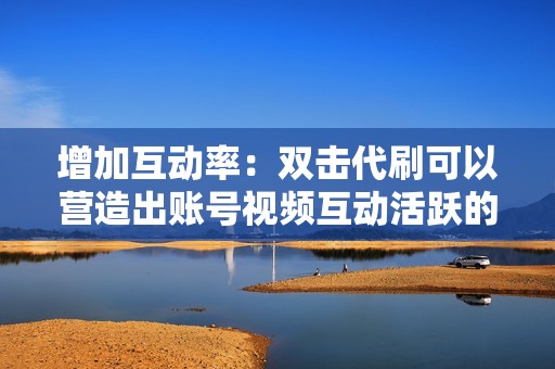 增加互动率：双击代刷可以营造出账号视频互动活跃的气氛，吸引更多真实用户参与互动。