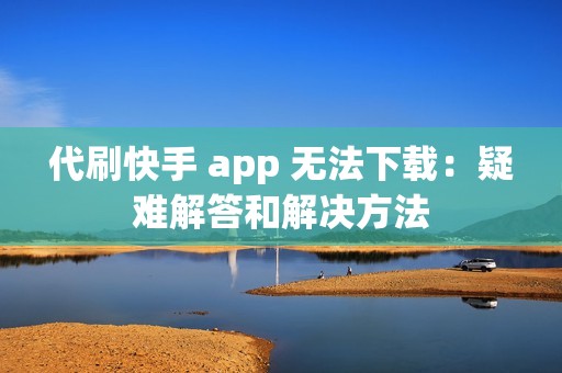 代刷快手 app 无法下载：疑难解答和解决方法