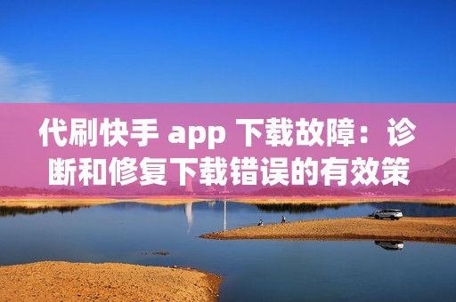 代刷快手 app 下载故障：诊断和修复下载错误的有效策略