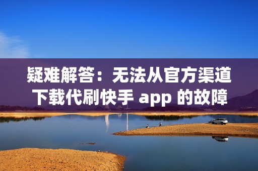 疑难解答：无法从官方渠道下载代刷快手 app 的故障排除步骤